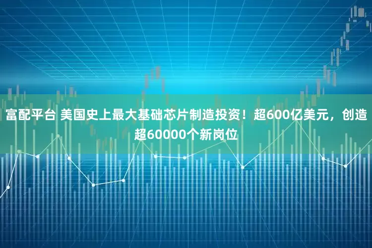 富配平台 美国史上最大基础芯片制造投资！超600亿美元，创造超60000个新岗位