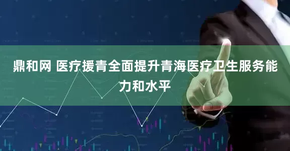 鼎和网 医疗援青全面提升青海医疗卫生服务能力和水平
