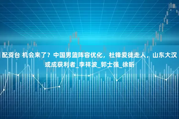 配资台 机会来了？中国男篮阵容优化，杜锋爱徒走人，山东大汉或成获利者_李祥波_郭士强_徐昕