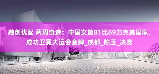 融创优配 两周奇迹：中国女篮81比69力克美国队，成功卫冕大运会金牌_成都_陈玉_决赛