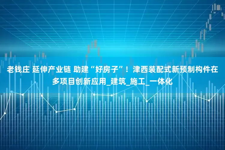 老钱庄 延伸产业链 助建“好房子”！津西装配式新预制构件在多项目创新应用_建筑_施工_一体化