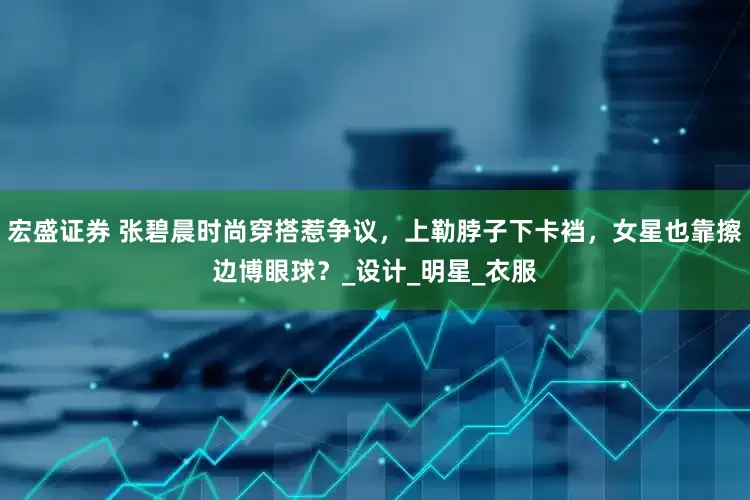 宏盛证券 张碧晨时尚穿搭惹争议，上勒脖子下卡裆，女星也靠擦边博眼球？_设计_明星_衣服