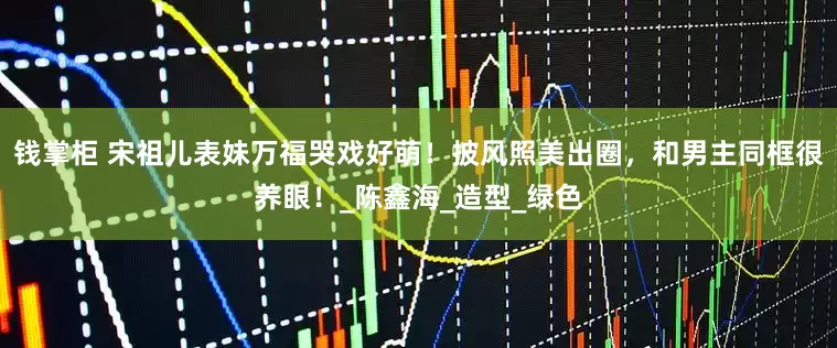 钱掌柜 宋祖儿表妹万福哭戏好萌！披风照美出圈，和男主同框很养眼！_陈鑫海_造型_绿色