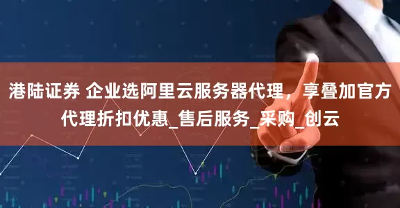 港陆证券 企业选阿里云服务器代理，享叠加官方代理折扣优惠_售后服务_采购_创云