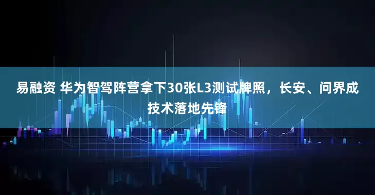 易融资 华为智驾阵营拿下30张L3测试牌照，长安、问界成技术落地先锋