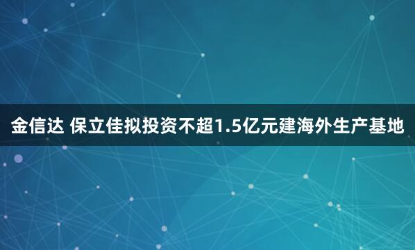 金信达 保立佳拟投资不超1.5亿元建海外生产基地