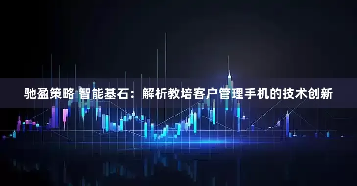 驰盈策略 智能基石：解析教培客户管理手机的技术创新