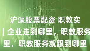 沪深股票配资 职教实践进行时｜企业走到哪里，职教服务就跟到哪里
