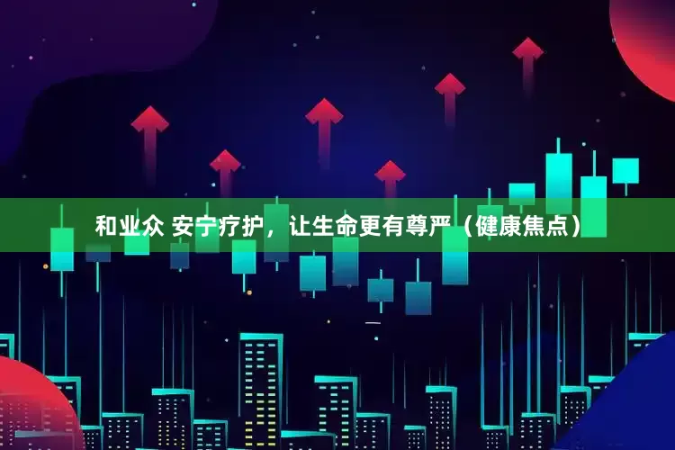 和业众 安宁疗护,让生命更有尊严(健康焦点)