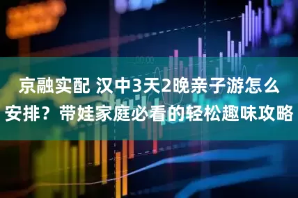 京融实配 汉中3天2晚亲子游怎么安排？带娃家庭必看的轻松趣味攻略