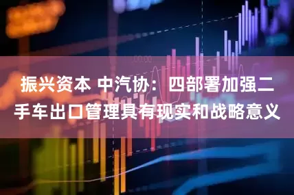 振兴资本 中汽协：四部署加强二手车出口管理具有现实和战略意义