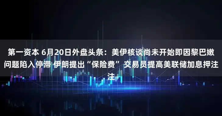 第一资本 6月20日外盘头条：美伊核谈尚未开始即因黎巴嫩问题陷入停滞 伊朗提出“保险费” 交易员提高美联储加息押注